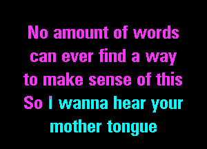 No amount of words
can ever find a way
to make sense of this
So I wanna hear your
mother tongue