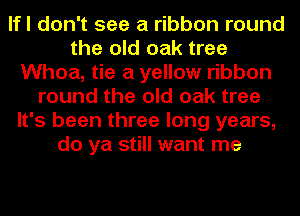 lfl don't see a ribbon round
the old oak tree
Whoa, tie a yellow ribbon
round the old oak tree
It's been three long years,
do ya still want me