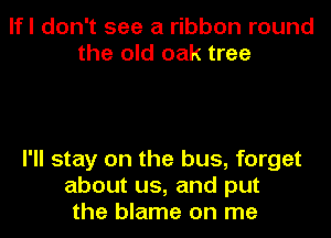 lfl don't see a ribbon round
the old oak tree

I'll stay on the bus, forget
about us, and put
the blame on me
