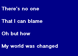 There's no one

That I can blame

Oh but how

My world was changed