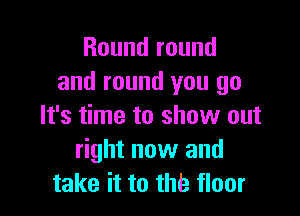 Round round
and round you go

It's time to show out
right now and
take it to the floor