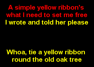 A simple yellow ribbon's
what I need to set me free
I wrote and told her please

Whoa, tie a yellow ribbon
round the old oak tree