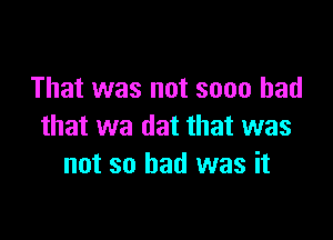 That was not soon had

that wa dat that was
not so had was it