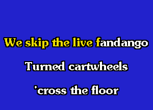 We skip the live fandango
Turned cartwheels

'cross the floor