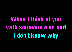 When I think of you

with someone else and
I don't know why