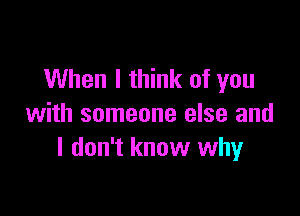 When I think of you

with someone else and
I don't know why