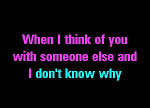 When I think of you

with someone else and
I don't know why