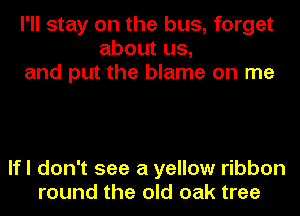 I'll stay on the bus, forget
about us,
and put the blame on me

lfl don't see a yellow ribbon
round the old oak tree