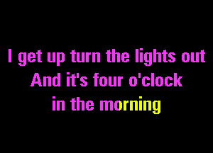 I get up turn the lights out

And it's four o'clock
in the morning