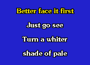Better face it first
Just go see

Turn a whiter

shade of pale