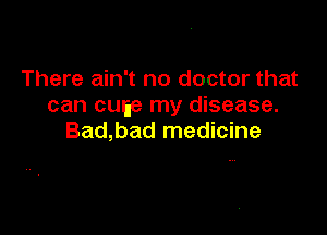 There ain't no doctor that
can cuge my disease.

Bad,bad medicine