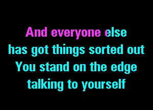 And everyone else
has got things sorted out
You stand on the edge
talking to yourself