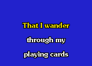 That I wander

through my

playing cards