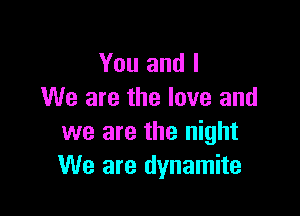 You and I
We are the love and

we are the night
We are dynamite