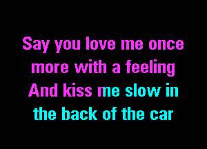 Say you love me once
more with a feeling

And kiss me slow in
the hack of the car