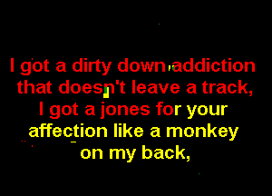 I got a dirty downraddiction
that doesn't leave a track,
I got a iones for your
affection like a monkey
on my back,