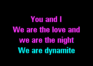 You and I
We are the love and

we are the night
We are dynamite