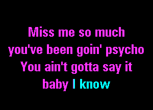 Miss me so much
you've been goin' psycho

You ain't gotta say it
baby I know