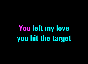 You left my love

you hit the target