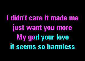 I didn't care it made me
iust want you more
My god your love
it seems so harmless