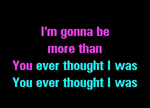 I'm gonna be
more than

You ever thought I was
You ever thought I was