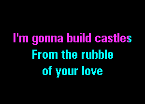 I'm gonna build castles

From the rubble
of your love