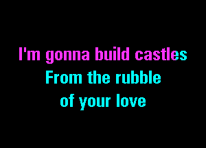 I'm gonna build castles

From the rubble
of your love