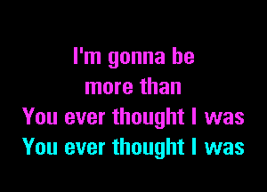 I'm gonna be
more than

You ever thought I was
You ever thought I was