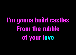 I'm gonna build castles

From the rubble
of your love