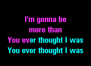 I'm gonna be
more than

You ever thought I was
You ever thought I was