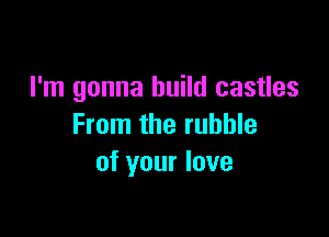 I'm gonna build castles

From the rubble
of your love