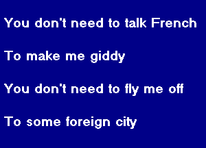You don't need to talk French

To make me giddy

You don't need to fly me off

To some foreign city
