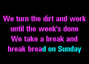 We turn the dirt and work
until the week's done
We take a break and

break bread on Sunday