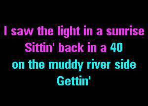 I saw the light in a sunrise
Sittin' hack in a 40
on the muddy river side
Gettin'