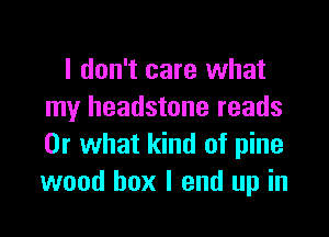 I don't care what
my headstone reads

Or what kind of pine
wood box I end up in