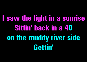 I saw the light in a sunrise
Sittin' hack in a 40
on the muddy river side
Gettin'