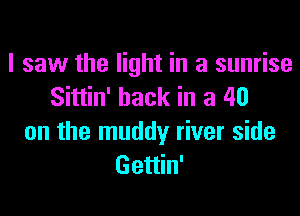 I saw the light in a sunrise
Sittin' hack in a 40
on the muddy river side
Gettin'