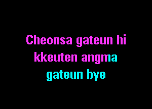 Cheonsa gateun hi

kkeuten angma
gateun bye