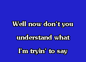 Well now don't you

understand what

I'm tryin' to say