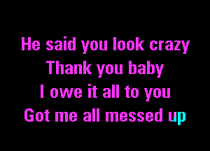 He said you look crazy
Thank you baby

I owe it all to you
Got me all messed up