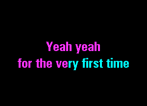 Yeah yeah

for the very first time