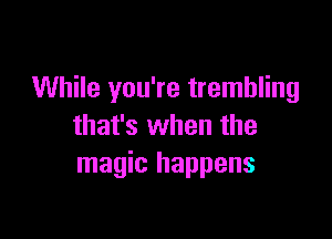 While you're trembling

that's when the
magic happens