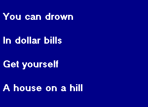 You can drown

In dollar bills

Get yourself

A house on a hill