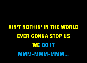 AIN'T HOTHlH' IN THE WORLD
EVER GONNA STOP US
WE DO IT
MMM-MMM-MMM...