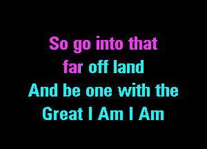 So go into that
far off land

And he one with the
Great I Am I Am