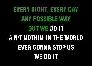 EVERY NIGHT, EVERY DAY
ANY POSSIBLE WAY
BUT WE DO IT
AIN'T HOTHlH' IN THE WORLD
EVER GONNA STOP US
WE DO IT