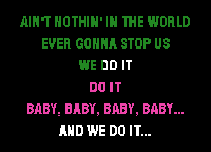 AIN'T HOTHlH' IN THE WORLD
EVER GONNA STOP US
WE DO IT
DO IT
BABY, BABY, BABY, BABY...
AND WE DO IT...