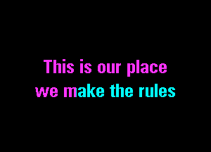 This is our place

we make the rules