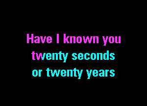 Have I known you

twenty seconds
or twenty years