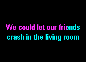 We could let our friends

crash in the living room